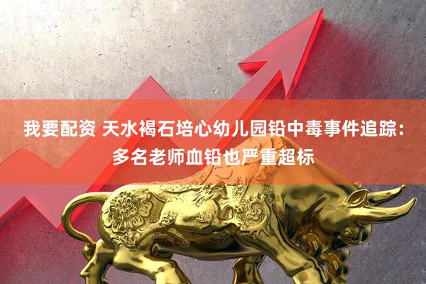 我要配资 天水褐石培心幼儿园铅中毒事件追踪：多名老师血铅也严重超标