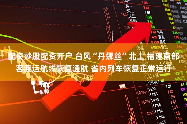 配资炒股配资开户 台风“丹娜丝”北上 福建南部客渡运航线恢复通航 省内列车恢复正常运行