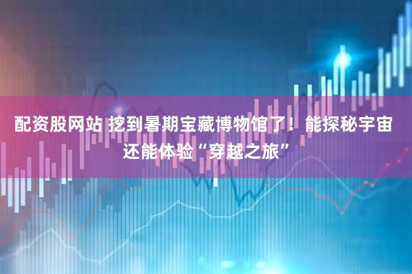配资股网站 挖到暑期宝藏博物馆了！能探秘宇宙 还能体验“穿越之旅”