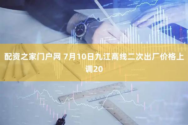 配资之家门户网 7月10日九江高线二次出厂价格上调20
