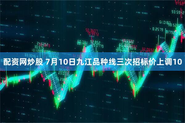 配资网炒股 7月10日九江品种线三次招标价上调10