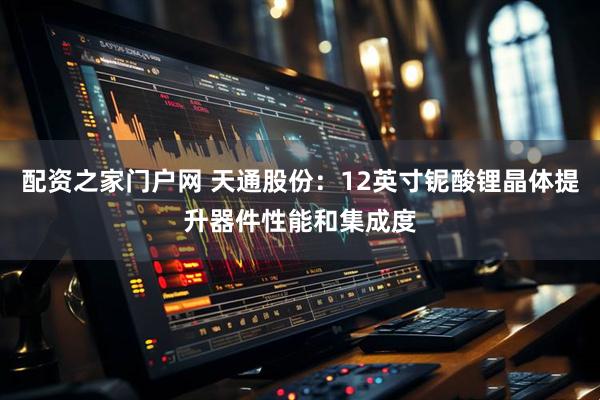 配资之家门户网 天通股份：12英寸铌酸锂晶体提升器件性能和集成度