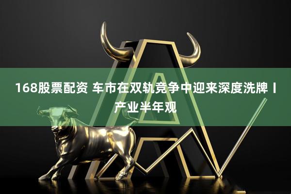 168股票配资 车市在双轨竞争中迎来深度洗牌〡产业半年观