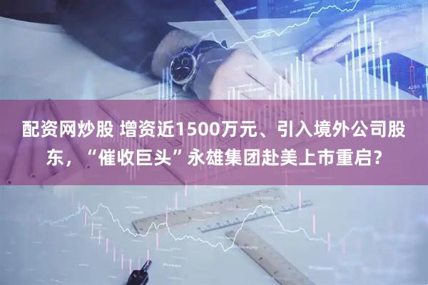 配资网炒股 增资近1500万元、引入境外公司股东，“催收巨头”永雄集团赴美上市重启？