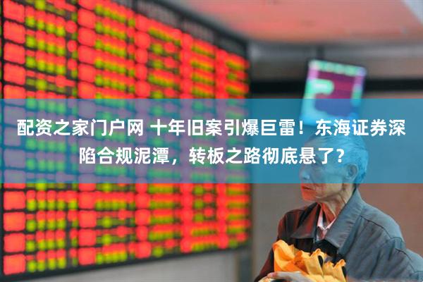 配资之家门户网 十年旧案引爆巨雷！东海证券深陷合规泥潭，转板之路彻底悬了？
