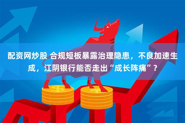 配资网炒股 合规短板暴露治理隐患，不良加速生成，江阴银行能否走出“成长阵痛”？