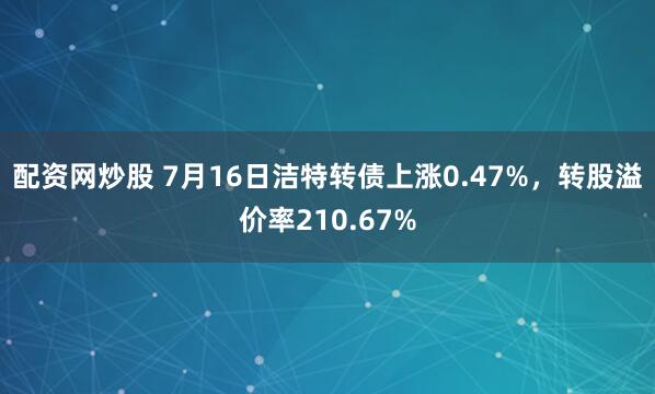 配资网炒股 7月16日洁特转债上涨0.47%，转股溢价率210.67%