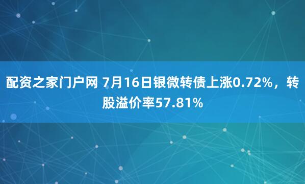 配资之家门户网 7月16日银微转债上涨0.72%，转股溢价率57.81%