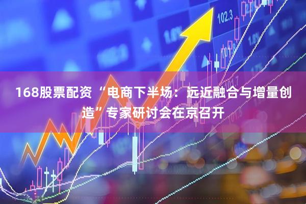 168股票配资 “电商下半场：远近融合与增量创造”专家研讨会在京召开