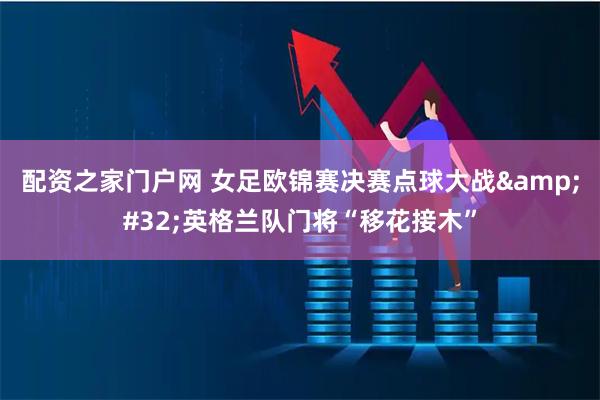 配资之家门户网 女足欧锦赛决赛点球大战&#32;英格兰队门将“移花接木”