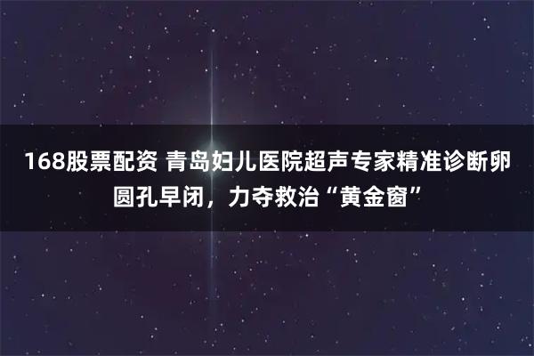 168股票配资 青岛妇儿医院超声专家精准诊断卵圆孔早闭，力夺救治“黄金窗”