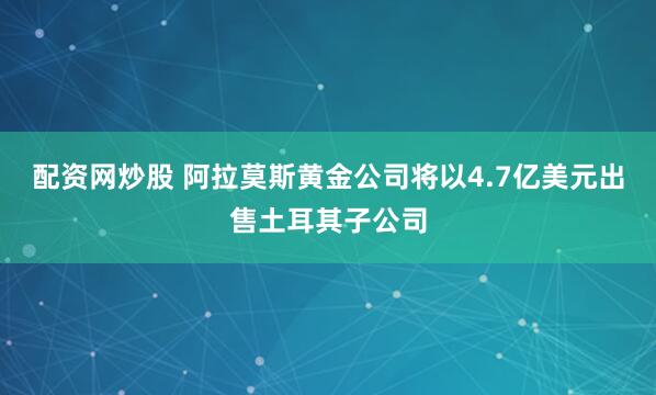 配资网炒股 阿拉莫斯黄金公司将以4.7亿美元出售土耳其子公司