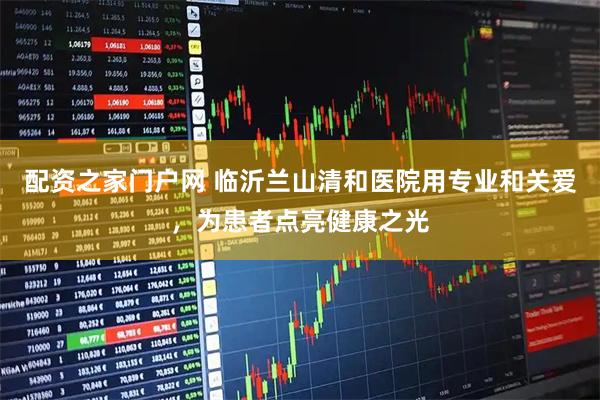 配资之家门户网 临沂兰山清和医院用专业和关爱，为患者点亮健康之光
