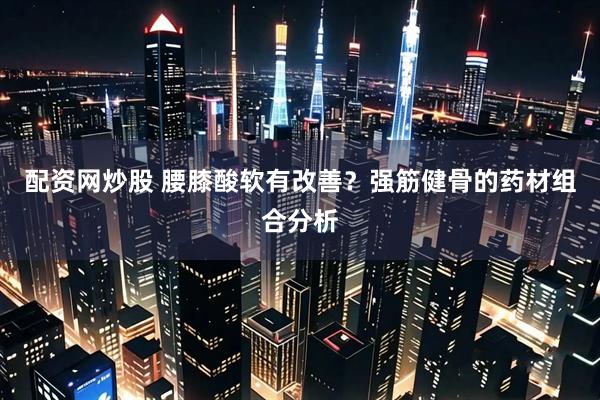 配资网炒股 腰膝酸软有改善？强筋健骨的药材组合分析