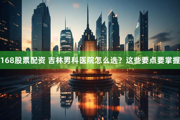 168股票配资 吉林男科医院怎么选？这些要点要掌握