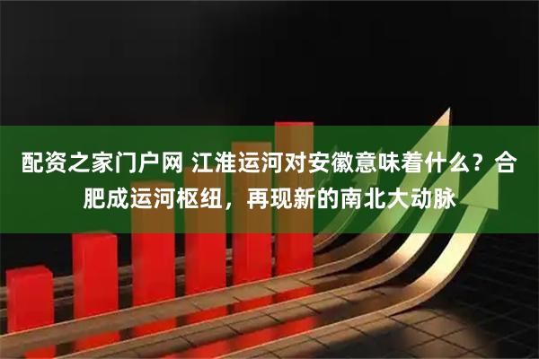 配资之家门户网 江淮运河对安徽意味着什么？合肥成运河枢纽，再现新的南北大动脉