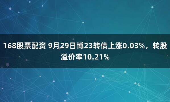 168股票配资 9月29日博23转债上涨0.03%,转股溢价率10.21%