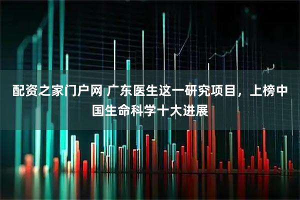 配资之家门户网 广东医生这一研究项目，上榜中国生命科学十大进展