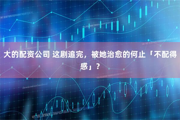 大的配资公司 这剧追完，被她治愈的何止「不配得感」？