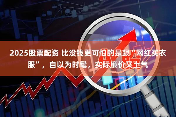 2025股票配资 比没钱更可怕的是跟“网红买衣服”，自以为时髦，实际廉价又土气