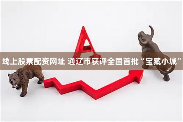 线上股票配资网址 通辽市获评全国首批“宝藏小城”