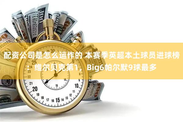 配资公司是怎么运作的 本赛季英超本土球员进球榜：维尔贝克第1，Big6帕尔默9球最多