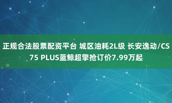 正规合法股票配资平台 城区油耗2L级 长安逸动/CS75 PLUS蓝鲸超擎抢订价7.99万起
