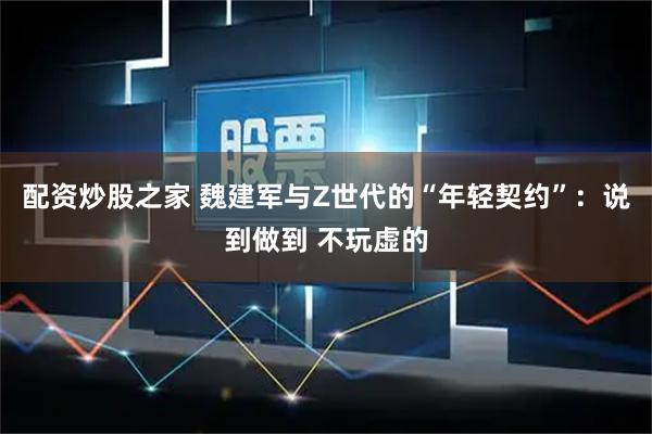 配资炒股之家 魏建军与Z世代的“年轻契约”：说到做到 不玩虚的